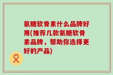 氨糖软骨素什么品牌好用(推荐几款氨糖软骨素品牌，帮助你选择更好的产品)