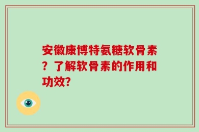 安徽康博特氨糖软骨素？了解软骨素的作用和功效？