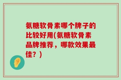 氨糖软骨素哪个牌子的比较好用(氨糖软骨素品牌推荐，哪款效果最佳？)