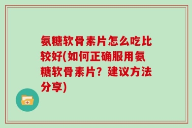 氨糖软骨素片怎么吃比较好(如何正确服用氨糖软骨素片？建议方法分享)