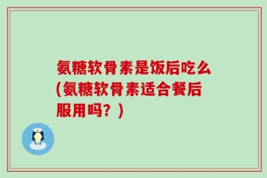 氨糖软骨素是饭后吃么(氨糖软骨素适合餐后服用吗？)