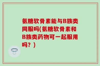 氨糖软骨素能与B族类同服吗(氨糖软骨素和B族类药物可一起服用吗？)