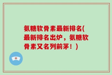 氨糖软骨素最新排名(最新排名出炉，氨糖软骨素又名列前茅！)