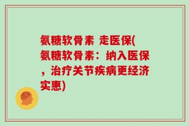 氨糖软骨素 走医保(氨糖软骨素：纳入医保，治疗关节疾病更经济实惠)