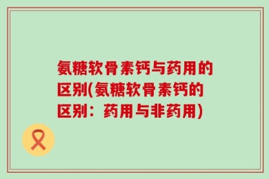 氨糖软骨素钙与药用的区别(氨糖软骨素钙的区别：药用与非药用)