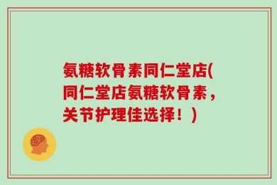 氨糖软骨素同仁堂店(同仁堂店氨糖软骨素，关节护理佳选择！)