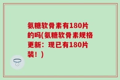 氨糖软骨素有180片的吗(氨糖软骨素规格更新：现已有180片装！)