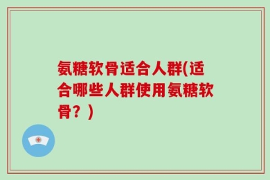 氨糖软骨适合人群(适合哪些人群使用氨糖软骨？)