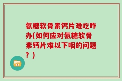氨糖软骨素钙片难吃咋办(如何应对氨糖软骨素钙片难以下咽的问题？)