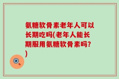 氨糖软骨素老年人可以长期吃吗(老年人能长期服用氨糖软骨素吗？)