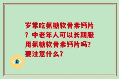 岁常吃氨糖软骨素钙片？中老年人可以长期服用氨糖软骨素钙片吗？要注意什么？