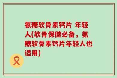 氨糖软骨素钙片 年轻人(软骨保健必备，氨糖软骨素钙片年轻人也适用)