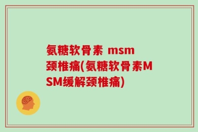 氨糖软骨素 msm 颈椎痛(氨糖软骨素MSM缓解颈椎痛)