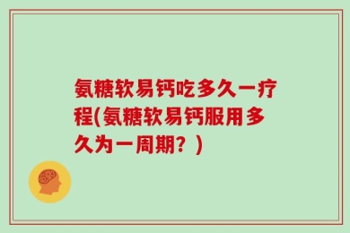 氨糖软易钙吃多久一疗程(氨糖软易钙服用多久为一周期？)