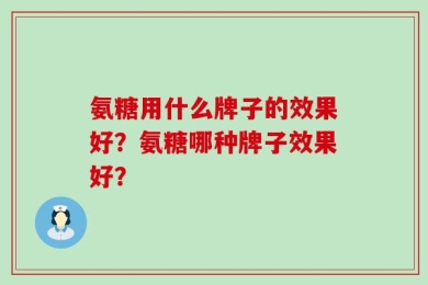 氨糖用什么牌子的效果好？氨糖哪种牌子效果好？