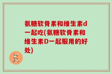 氨糖软骨素和维生素d一起吃(氨糖软骨素和维生素D一起服用的好处)