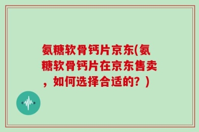 氨糖软骨钙片京东(氨糖软骨钙片在京东售卖，如何选择合适的？)