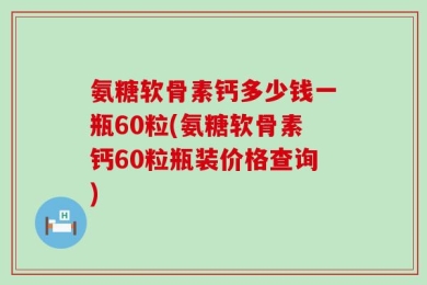 氨糖软骨素钙多少钱一瓶60粒(氨糖软骨素钙60粒瓶装价格查询)