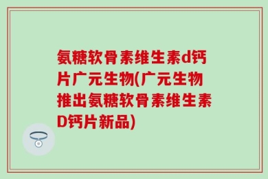 氨糖软骨素维生素d钙片广元生物(广元生物推出氨糖软骨素维生素D钙片新品)