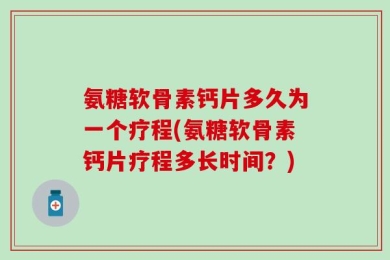 氨糖软骨素钙片多久为一个疗程(氨糖软骨素钙片疗程多长时间？)