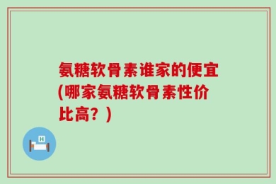 氨糖软骨素谁家的便宜(哪家氨糖软骨素性价比高？)