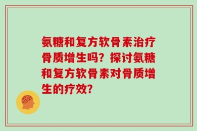氨糖和复方软骨素治疗骨质增生吗？探讨氨糖和复方软骨素对骨质增生的疗效？