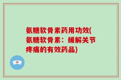 氨糖软骨素药用功效(氨糖软骨素：缓解关节疼痛的有效药品)