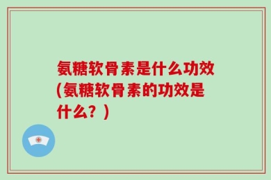 氨糖软骨素是什么功效(氨糖软骨素的功效是什么？)