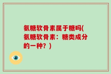 氨糖软骨素属于糖吗(氨糖软骨素：糖类成分的一种？)
