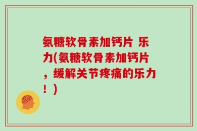 氨糖软骨素加钙片 乐力(氨糖软骨素加钙片，缓解关节疼痛的乐力！)