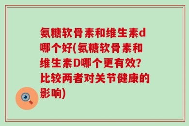 氨糖软骨素和维生素d哪个好(氨糖软骨素和维生素D哪个更有效？比较两者对关节健康的影响)