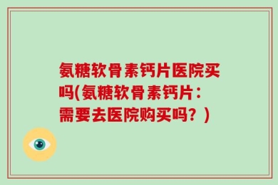 氨糖软骨素钙片医院买吗(氨糖软骨素钙片：需要去医院购买吗？)