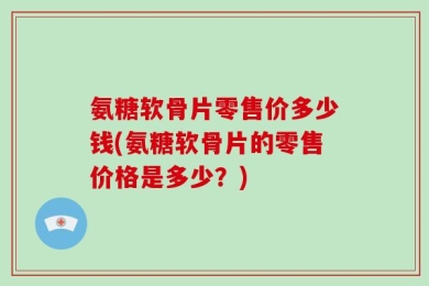 氨糖软骨片零售价多少钱(氨糖软骨片的零售价格是多少？)