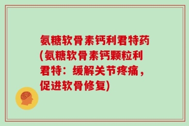 氨糖软骨素钙利君特药(氨糖软骨素钙颗粒利君特：缓解关节疼痛，促进软骨修复)