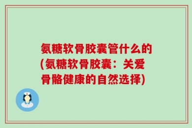 氨糖软骨胶囊管什么的(氨糖软骨胶囊：关爱骨骼健康的自然选择)
