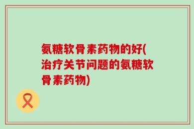 氨糖软骨素药物的好(治疗关节问题的氨糖软骨素药物)