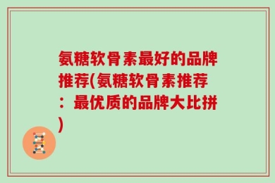 氨糖软骨素最好的品牌推荐(氨糖软骨素推荐：最优质的品牌大比拼)