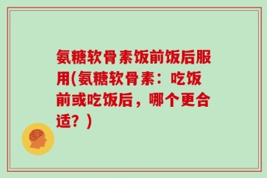 氨糖软骨素饭前饭后服用(氨糖软骨素：吃饭前或吃饭后，哪个更合适？)