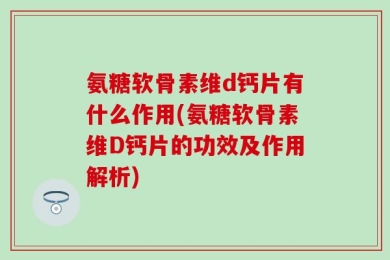 氨糖软骨素维d钙片有什么作用(氨糖软骨素维D钙片的功效及作用解析)