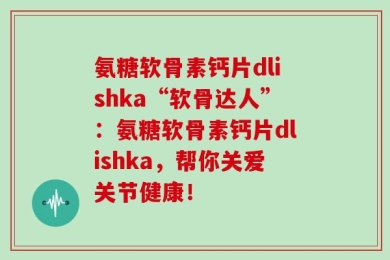 氨糖软骨素钙片dlishka“软骨达人”：氨糖软骨素钙片dlishka，帮你关爱关节健康！