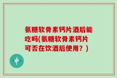 氨糖软骨素钙片酒后能吃吗(氨糖软骨素钙片可否在饮酒后使用？)