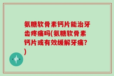 氨糖软骨素钙片能治牙齿疼痛吗(氨糖软骨素钙片或有效缓解牙痛？)