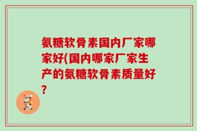 氨糖软骨素国内厂家哪家好(国内哪家厂家生产的氨糖软骨素质量好？