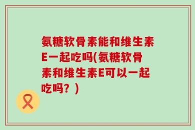 氨糖软骨素能和维生素E一起吃吗(氨糖软骨素和维生素E可以一起吃吗？)