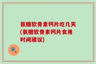 氨糖软骨素钙片吃几天(氨糖软骨素钙片食用时间建议)