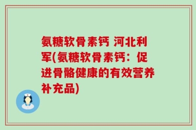 氨糖软骨素钙 河北利军(氨糖软骨素钙：促进骨骼健康的有效营养补充品)