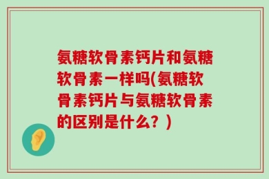 氨糖软骨素钙片和氨糖软骨素一样吗(氨糖软骨素钙片与氨糖软骨素的区别是什么？)
