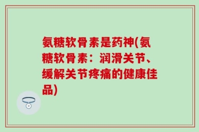 氨糖软骨素是药神(氨糖软骨素：润滑关节、缓解关节疼痛的健康佳品)