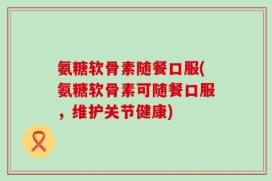 氨糖软骨素随餐口服(氨糖软骨素可随餐口服，维护关节健康)