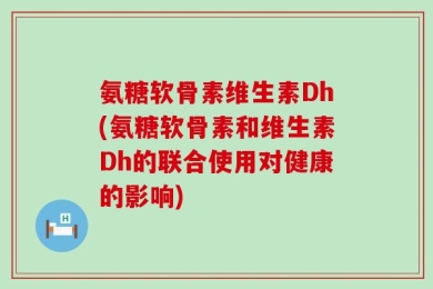 氨糖软骨素维生素Dh(氨糖软骨素和维生素Dh的联合使用对健康的影响)